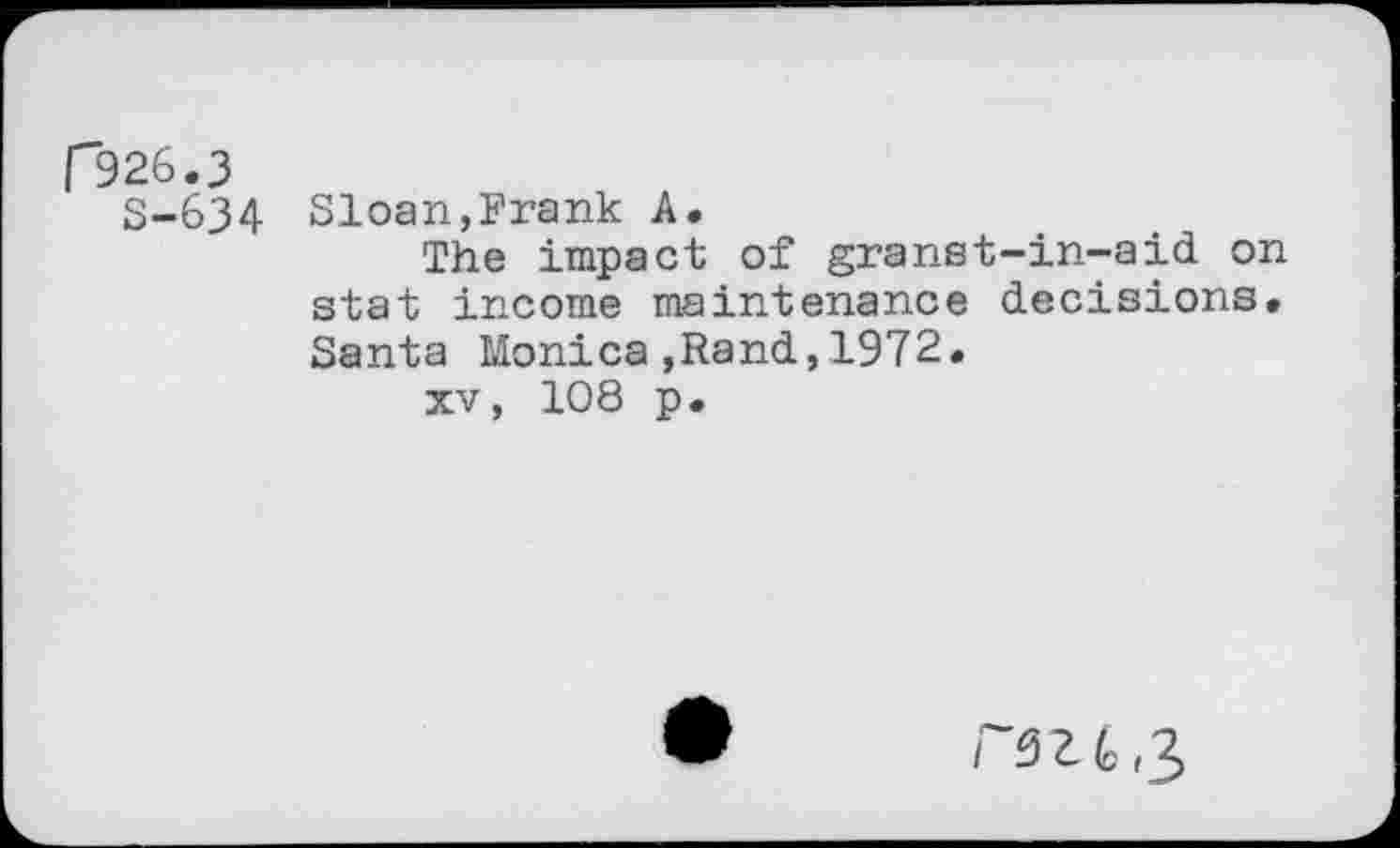 ﻿r326.3
S-634 Sloan,Frank A.
The impact of granst-in-aid on stat income maintenance decisions. Santa Monica,Rand,1972.
xv, 108 p.